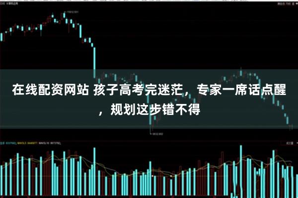 在线配资网站 孩子高考完迷茫，专家一席话点醒，规划这步错不得