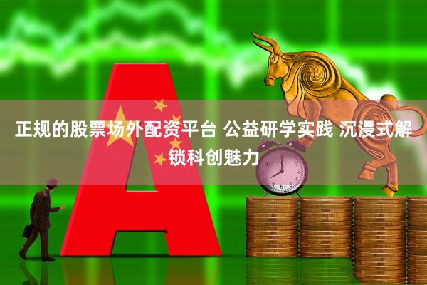 正规的股票场外配资平台 公益研学实践 沉浸式解锁科创魅力