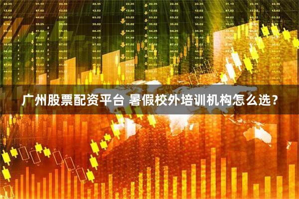 广州股票配资平台 暑假校外培训机构怎么选？