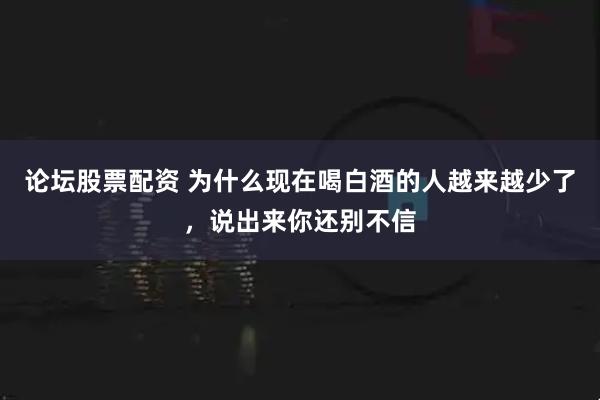 论坛股票配资 为什么现在喝白酒的人越来越少了，说出来你还别不信
