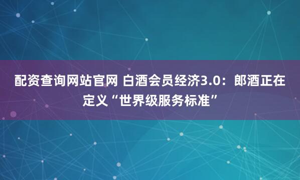 配资查询网站官网 白酒会员经济3.0：郎酒正在定义“世界级服务标准”