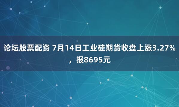 论坛股票配资 7月14日工业硅期货收盘上涨3.27%，报8695元