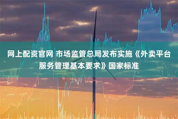 网上配资官网 市场监管总局发布实施《外卖平台服务管理基本要求》国家标准