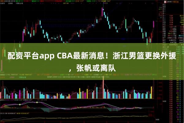 配资平台app CBA最新消息！浙江男篮更换外援，张帆或离队