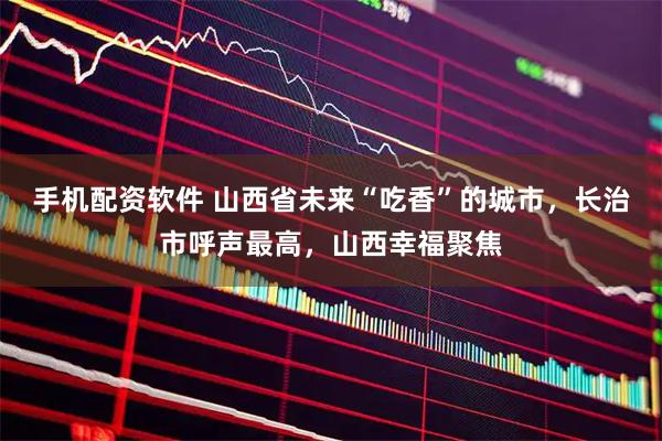 手机配资软件 山西省未来“吃香”的城市，长治市呼声最高，山西幸福聚焦