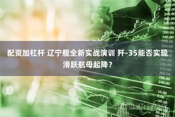 配资加杠杆 辽宁舰全新实战演训 歼-35能否实现滑跃航母起降？