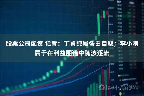 股票公司配资 记者：丁勇纯属咎由自取；李小刚属于在利益围猎中随波逐流