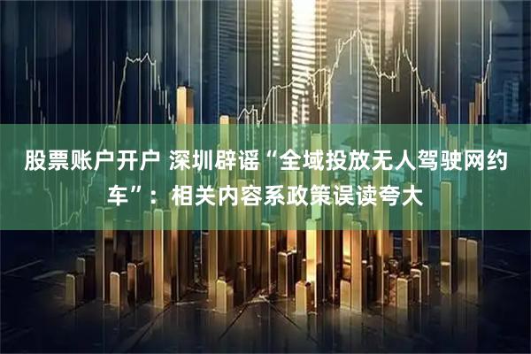 股票账户开户 深圳辟谣“全域投放无人驾驶网约车”：相关内容系政策误读夸大